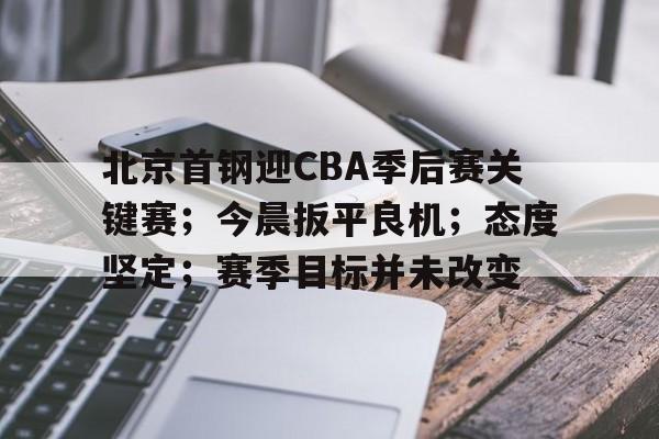 有礼投注-关于北京首钢迎CBA季后赛关键赛；今晨扳平良机；态度坚定；赛季目标并未改变的信息
